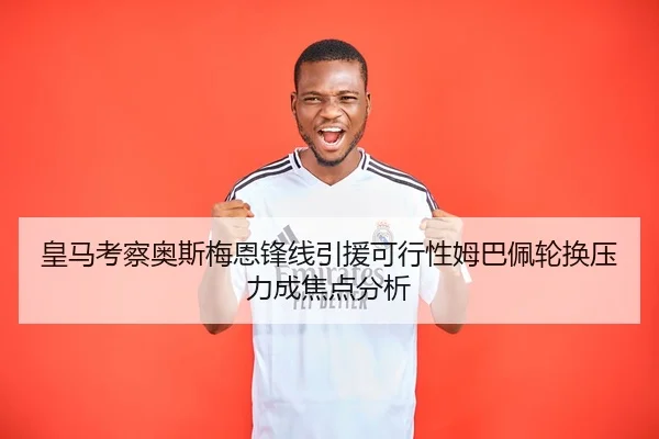 皇马考察奥斯梅恩锋线引援可行性姆巴佩轮换压力成焦点分析 - huobosports