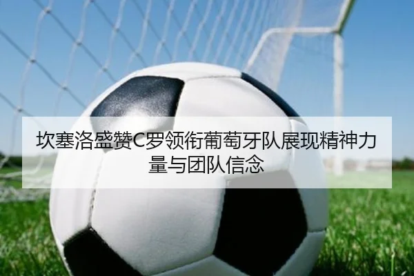坎塞洛盛赞C罗领衔葡萄牙队展现精神力量与团队信念 - huobosports